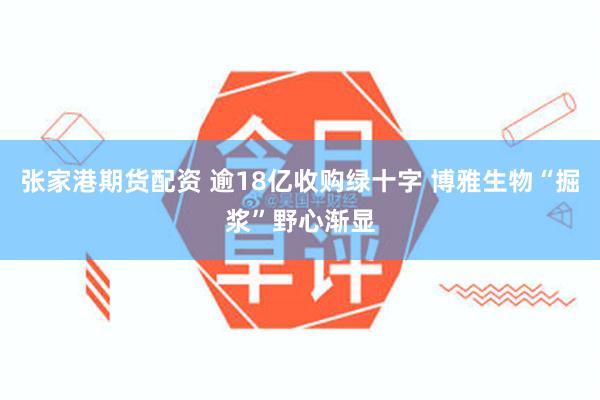 张家港期货配资 逾18亿收购绿十字 博雅生物“掘浆”野心渐显