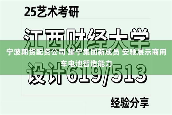 宁波期货配资公司 耀宁集团新成员 安驰展示商用车电池智造能力