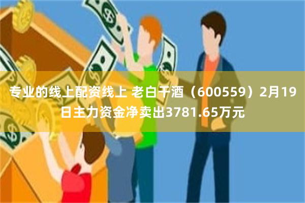 专业的线上配资线上 老白干酒（600559）2月19日主力资金净卖出3781.65万元