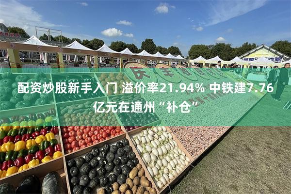 配资炒股新手入门 溢价率21.94% 中铁建7.76亿元在通州“补仓”