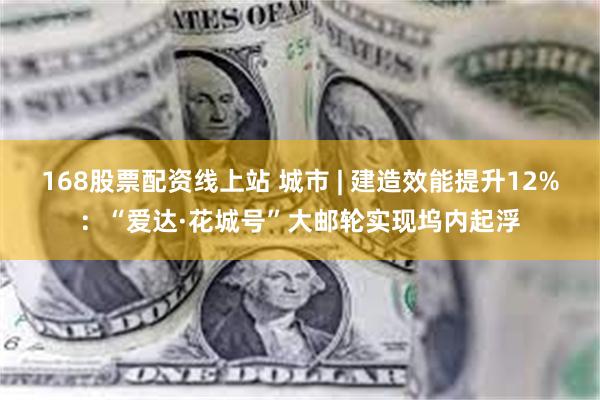 168股票配资线上站 城市 | 建造效能提升12%：“爱达·花城号”大邮轮实现坞内起浮