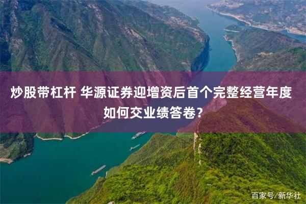炒股带杠杆 华源证券迎增资后首个完整经营年度 如何交业绩答卷？