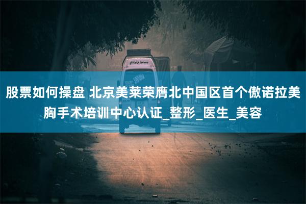 股票如何操盘 北京美莱荣膺北中国区首个傲诺拉美胸手术培训中心认证_整形_医生_美容