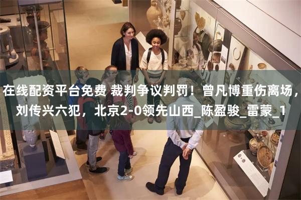 在线配资平台免费 裁判争议判罚！曾凡博重伤离场，刘传兴六犯，北京2-0领先山西_陈盈骏_雷蒙_1