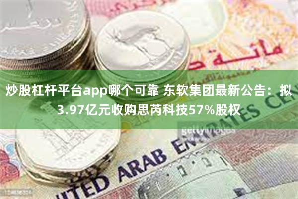 炒股杠杆平台app哪个可靠 东软集团最新公告：拟3.97亿元收购思芮科技57%股权