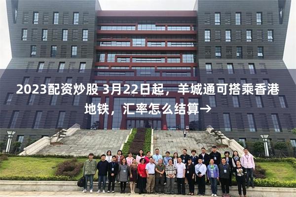 2023配资炒股 3月22日起，羊城通可搭乘香港地铁，汇率怎么结算→
