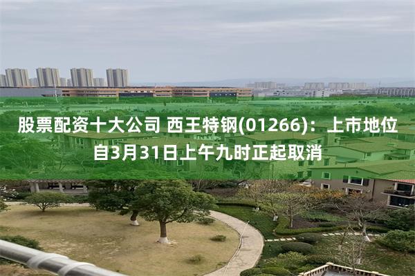 股票配资十大公司 西王特钢(01266)：上巿地位自3月31日上午九时正起取消