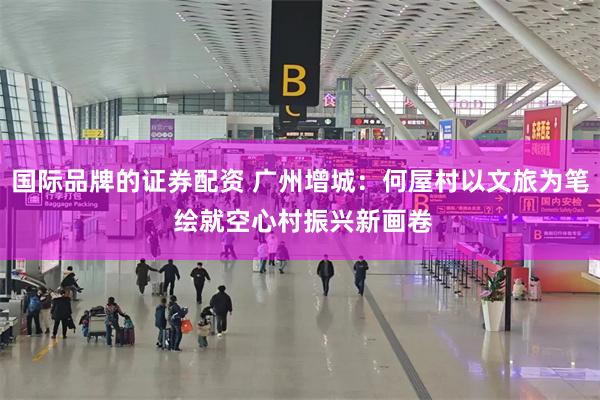 国际品牌的证券配资 广州增城：何屋村以文旅为笔 绘就空心村振兴新画卷