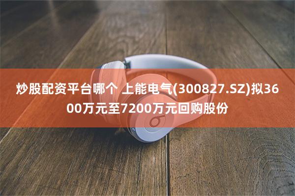 炒股配资平台哪个 上能电气(300827.SZ)拟3600万元至7200万元回购股份