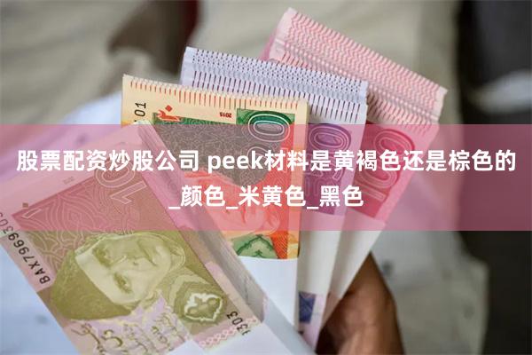 股票配资炒股公司 peek材料是黄褐色还是棕色的_颜色_米黄色_黑色
