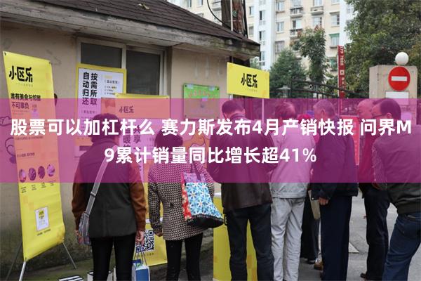 股票可以加杠杆么 赛力斯发布4月产销快报 问界M9累计销量同比增长超41%