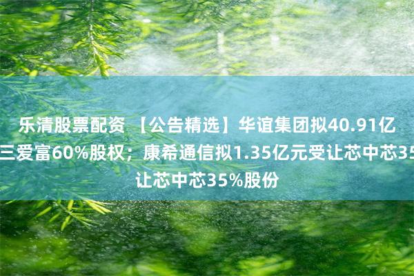 乐清股票配资 【公告精选】华谊集团拟40.91亿元收购三爱富60%股权；康希通信拟1.35亿元受让芯中芯35%股份