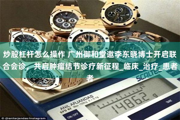炒股杠杆怎么操作 广州御和堂邀李东晓博士开启联合会诊，共启肿瘤结节诊疗新征程_临床_治疗_患者