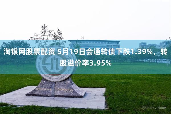 淘银网股票配资 5月19日会通转债下跌1.39%，转股溢价率3.95%