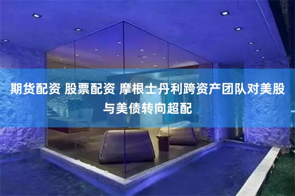 期货配资 股票配资 摩根士丹利跨资产团队对美股与美债转向超配