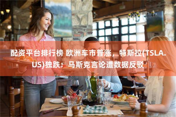 配资平台排行榜 欧洲车市普涨，特斯拉(TSLA.US)独跌：马斯克言论遭数据反驳