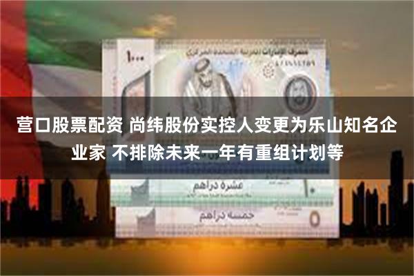 营口股票配资 尚纬股份实控人变更为乐山知名企业家 不排除未来一年有重组计划等