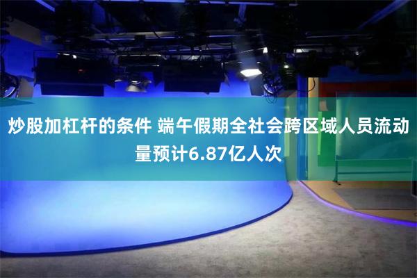 炒股加杠杆的条件 端午假期全社会跨区域人员流动量预计6.87亿人次