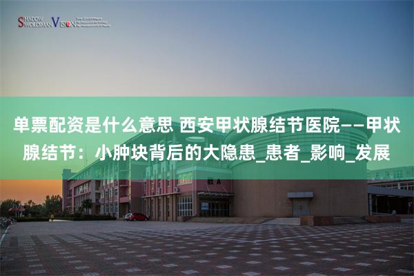 单票配资是什么意思 西安甲状腺结节医院——甲状腺结节：小肿块背后的大隐患_患者_影响_发展