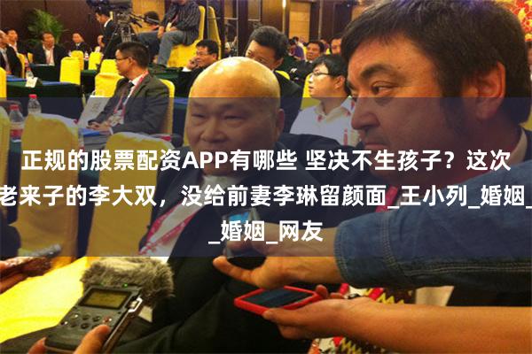 正规的股票配资APP有哪些 坚决不生孩子？这次炫耀老来子的李大双，没给前妻李琳留颜面_王小列_婚姻_网友