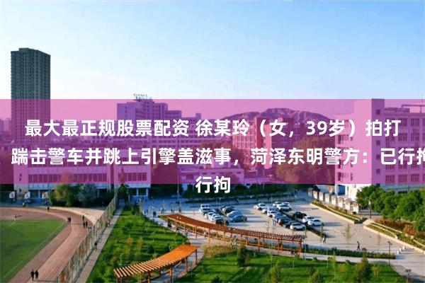 最大最正规股票配资 徐某玲（女，39岁）拍打、踹击警车并跳上引擎盖滋事，菏泽东明警方：已行拘