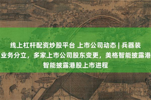 线上杠杆配资炒股平台 上市公司动态 | 兵器装备集团汽车业务分立，多家上市公司股东变更，美格智能披露港股上市进程