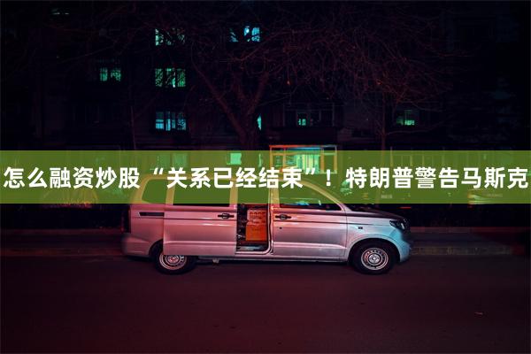 怎么融资炒股 “关系已经结束”！特朗普警告马斯克