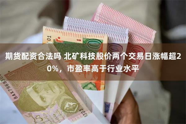 期货配资合法吗 北矿科技股价两个交易日涨幅超20%，市盈率高于行业水平