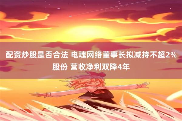 配资炒股是否合法 电魂网络董事长拟减持不超2%股份 营收净利双降4年