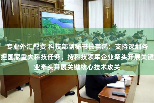 专业外汇配资 科技部副秘书长苗鸿：支持深圳各类创新主体承担国家重大科技任务，持科技领军企业牵头开展关键核心技术攻关