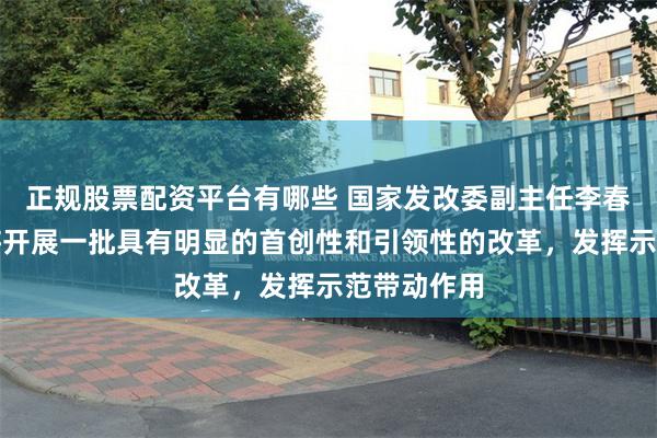 正规股票配资平台有哪些 国家发改委副主任李春临：深圳将开展一批具有明显的首创性和引领性的改革，发挥示范带动作用