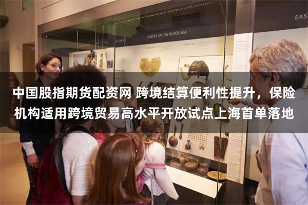中国股指期货配资网 跨境结算便利性提升，保险机构适用跨境贸易高水平开放试点上海首单落地