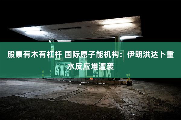 股票有木有杠杆 国际原子能机构：伊朗洪达卜重水反应堆遭袭