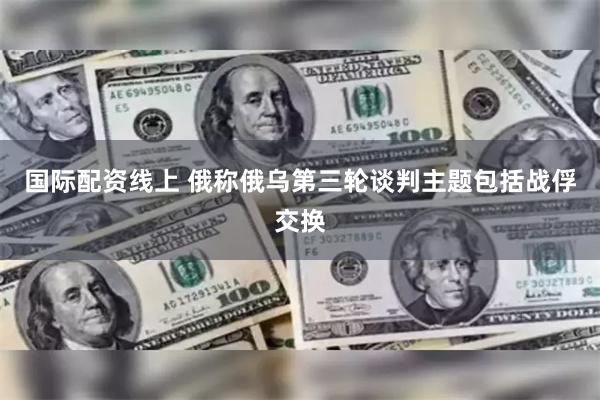 国际配资线上 俄称俄乌第三轮谈判主题包括战俘交换