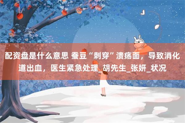 配资盘是什么意思 蚕豆“刺穿”溃疡面，导致消化道出血，医生紧急处理_胡先生_张妍_状况