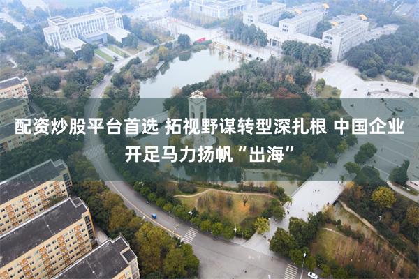 配资炒股平台首选 拓视野谋转型深扎根 中国企业开足马力扬帆“出海”