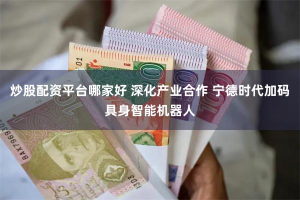 炒股配资平台哪家好 深化产业合作 宁德时代加码具身智能机器人