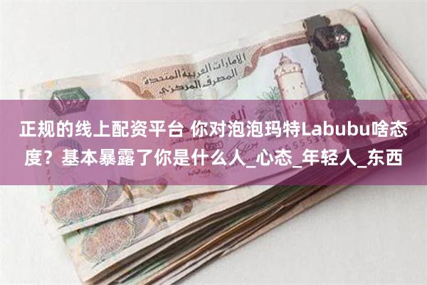 正规的线上配资平台 你对泡泡玛特Labubu啥态度？基本暴露了你是什么人_心态_年轻人_东西