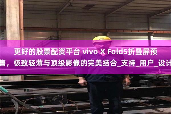 更好的股票配资平台 vivo X Fold5折叠屏预售，极致轻薄与顶级影像的完美结合_支持_用户_设计