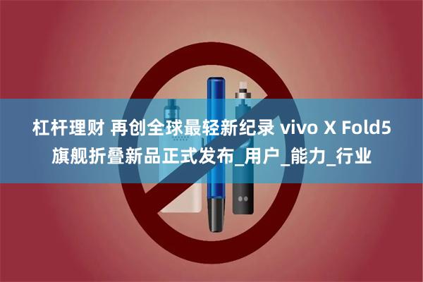 杠杆理财 再创全球最轻新纪录 vivo X Fold5旗舰折叠新品正式发布_用户_能力_行业