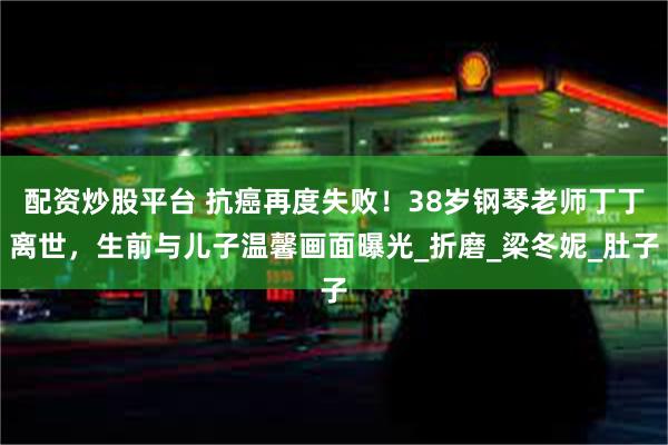 配资炒股平台 抗癌再度失败！38岁钢琴老师丁丁离世，生前与儿子温馨画面曝光_折磨_梁冬妮_肚子