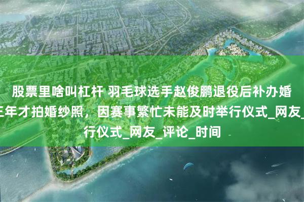 股票里啥叫杠杆 羽毛球选手赵俊鹏退役后补办婚礼，结婚三年才拍婚纱照，因赛事繁忙未能及时举行仪式_网友_评论_时间