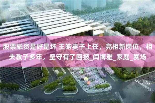 股票融资是好是坏 王皓妻子上任，亮相新岗位，相夫教子多年，坚守有了回报_闫博雅_家庭_赛场