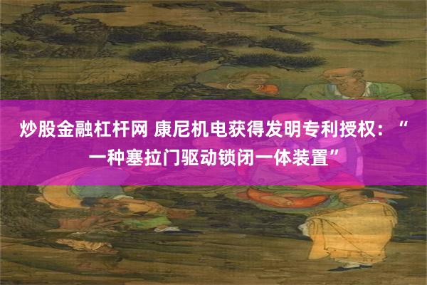 炒股金融杠杆网 康尼机电获得发明专利授权：“一种塞拉门驱动锁闭一体装置”