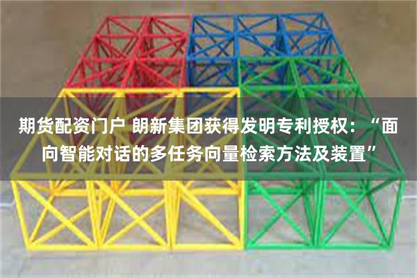 期货配资门户 朗新集团获得发明专利授权：“面向智能对话的多任务向量检索方法及装置”