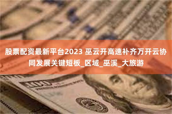 股票配资最新平台2023 巫云开高速补齐万开云协同发展关键短板_区域_巫溪_大旅游