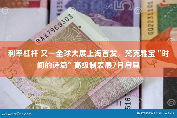 利率杠杆 又一全球大展上海首发，梵克雅宝“时间的诗篇”高级制表展7月启幕