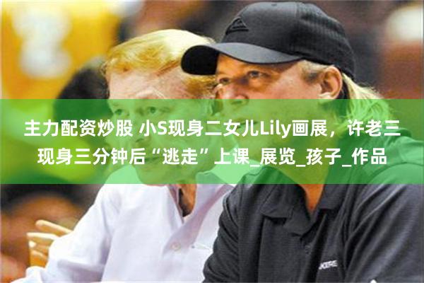 主力配资炒股 小S现身二女儿Lily画展，许老三现身三分钟后“逃走”上课_展览_孩子_作品