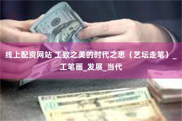 线上配资网站 工致之美的时代之思（艺坛走笔）_工笔画_发展_当代