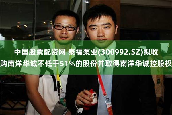 中国股票配资网 泰福泵业(300992.SZ)拟收购南洋华诚不低于51%的股份并取得南洋华诚控股权